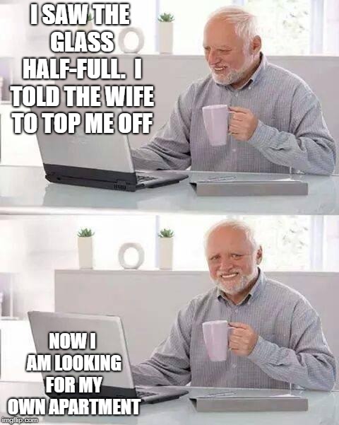Hide the Pain Harold | I SAW THE GLASS HALF-FULL.  I TOLD THE WIFE TO TOP ME OFF; NOW I AM LOOKING FOR MY OWN APARTMENT | image tagged in memes,hide the pain harold | made w/ Imgflip meme maker