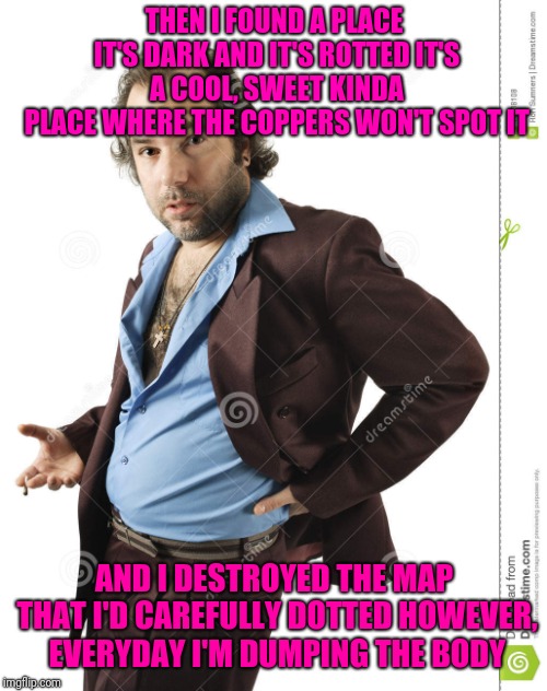 THEN I FOUND A PLACE IT'S DARK AND IT'S ROTTED
IT'S A COOL, SWEET KINDA PLACE
WHERE THE COPPERS WON'T SPOT IT AND I DESTROYED THE MAP THAT I | made w/ Imgflip meme maker