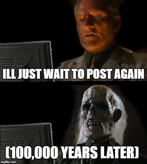 I'll Just Wait Here Meme | ILL JUST WAIT TO POST AGAIN; (100,000 YEARS LATER) | image tagged in memes,ill just wait here | made w/ Imgflip meme maker