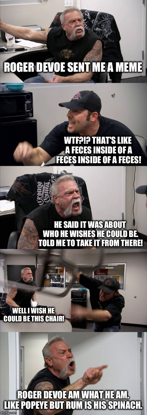 American Chopper Argument Meme | ROGER DEVOE SENT ME A MEME; WTF?!? THAT'S LIKE A FECES INSIDE OF A FECES INSIDE OF A FECES! HE SAID IT WAS ABOUT WHO HE WISHES HE COULD BE. TOLD ME TO TAKE IT FROM THERE! WELL I WISH HE COULD BE THIS CHAIR! ROGER DEVOE AM WHAT HE AM. LIKE POPEYE BUT RUM IS HIS SPINACH. | image tagged in memes,american chopper argument | made w/ Imgflip meme maker