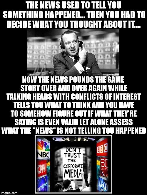 News Now And Then... | THE NEWS USED TO TELL YOU SOMETHING HAPPENED... THEN YOU HAD TO DECIDE WHAT YOU THOUGHT ABOUT IT.... NOW THE NEWS POUNDS THE SAME STORY OVER AND OVER AGAIN WHILE TALKING HEADS WITH CONFLICTS OF INTEREST TELLS YOU WHAT TO THINK AND YOU HAVE TO SOMEHOW FIGURE OUT IF WHAT THEY'RE SAYING IS EVEN VALID LET ALONE ASSESS WHAT THE "NEWS" IS NOT TELLING YOU HAPPENED | image tagged in walter cronkite,news,happened,talking heads,assess,validity | made w/ Imgflip meme maker
