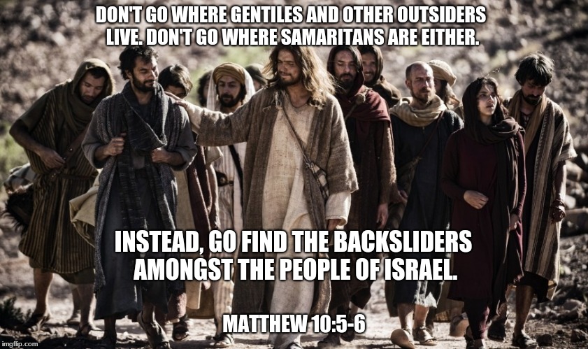 Jesus and the Backsliders of Israel | DON'T GO WHERE GENTILES AND OTHER OUTSIDERS LIVE. DON'T GO WHERE SAMARITANS ARE EITHER. INSTEAD, GO FIND THE BACKSLIDERS AMONGST THE PEOPLE OF ISRAEL. MATTHEW 10:5-6 | image tagged in jesus,gentiles,samaritans,backsliders,israel,gospel of matthew | made w/ Imgflip meme maker