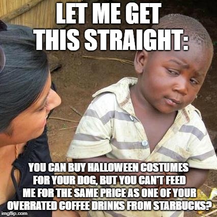 Priorities | LET ME GET THIS STRAIGHT:; YOU CAN BUY HALLOWEEN COSTUMES FOR YOUR DOG, BUT YOU CAN'T FEED ME FOR THE SAME PRICE AS ONE OF YOUR OVERRATED COFFEE DRINKS FROM STARBUCKS? | image tagged in memes,third world skeptical kid | made w/ Imgflip meme maker