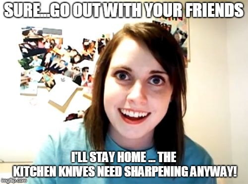 Overly Attached Girlfriend Meme | SURE...GO OUT WITH YOUR FRIENDS I'LL STAY HOME ... THE KITCHEN KNIVES NEED SHARPENING ANYWAY! | image tagged in memes,overly attached girlfriend | made w/ Imgflip meme maker