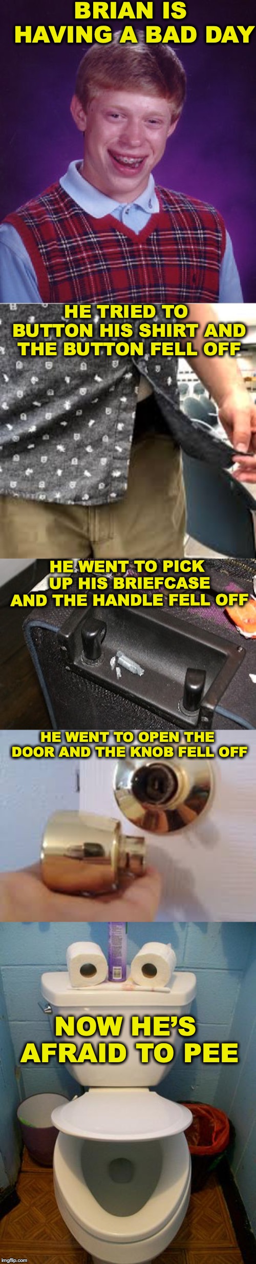 When Your Fate Is In Your Hands | BRIAN IS HAVING A BAD DAY; HE TRIED TO BUTTON HIS SHIRT AND THE BUTTON FELL OFF; HE WENT TO PICK UP HIS BRIEFCASE AND THE HANDLE FELL OFF; HE WENT TO OPEN THE DOOR AND THE KNOB FELL OFF; NOW HE’S AFRAID TO PEE | image tagged in memes,bad luck brian,toilet humor,accidents | made w/ Imgflip meme maker