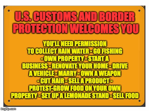 Welcome To The Land Of The Free | YOU’LL NEED PERMISSION TO COLLECT RAIN WATER - GO FISHING - OWN PROPERTY - START A BUSINESS - RENOVATE YOUR HOME - DRIVE A VEHICLE - MARRY - OWN A WEAPON - CUT HAIR - SELL A PRODUCT - PROTEST-GROW FOOD ON YOUR OWN PROPERTY - SET UP A LEMONADE STAND - SELL FOOD; U.S. CUSTOMS AND BORDER PROTECTION WELCOMES YOU | image tagged in blank sign,taxation,immigration | made w/ Imgflip meme maker