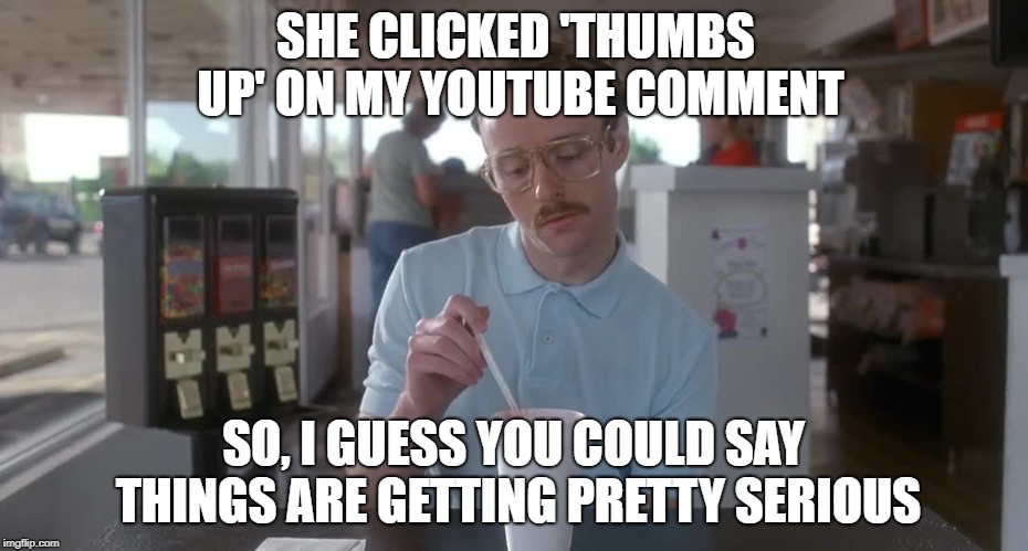 Napoleon Dynamite Pretty Serious. | SHE CLICKED 'THUMBS UP' ON MY YOUTUBE COMMENT; SO, I GUESS YOU COULD SAY THINGS ARE GETTING PRETTY SERIOUS | image tagged in napoleon dynamite pretty serious,youtube,youtube comment,thumbs up | made w/ Imgflip meme maker