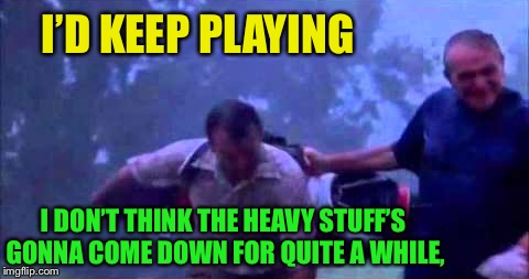 I DON’T THINK THE HEAVY STUFF’S GONNA COME DOWN FOR QUITE A WHILE, I’D KEEP PLAYING | made w/ Imgflip meme maker