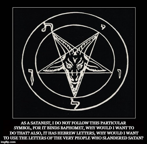 A Satanic No No | AS A SATANIST, I DO NOT FOLLOW THIS PARTICULAR SYMBOL, FOR IT BINDS BAPHOMET, WHY WOULD I WANT TO DO THAT? ALSO, IT HAS HEBREW LETTERS, WHY WOULD I WANT TO USE THE LETTERS OF THE VERY PEOPLE WHO SLANDERED SATAN? | image tagged in church of satan,satanism,binding,cos,laveyan,atheist | made w/ Imgflip meme maker