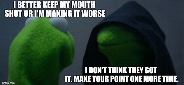 Evil Kermit Meme | I BETTER KEEP MY MOUTH SHUT OR I'M MAKING IT WORSE; I DON'T THINK THEY GOT IT.
MAKE YOUR POINT ONE MORE TIME. | image tagged in memes,evil kermit | made w/ Imgflip meme maker
