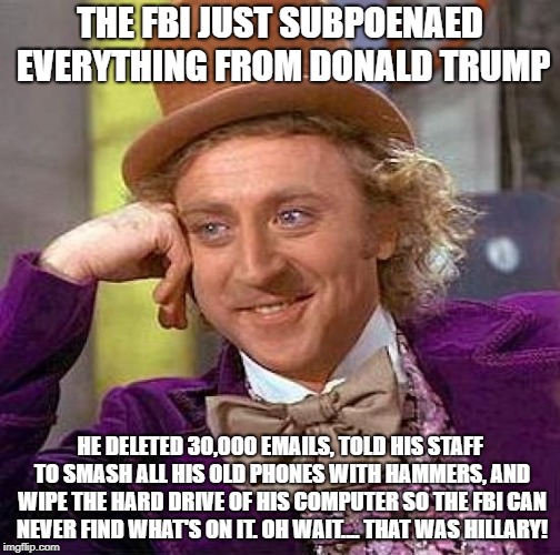 Creepy Condescending Wonka | THE FBI JUST SUBPOENAED EVERYTHING FROM DONALD TRUMP; HE DELETED 30,000 EMAILS, TOLD HIS STAFF TO SMASH ALL HIS OLD PHONES WITH HAMMERS, AND WIPE THE HARD DRIVE OF HIS COMPUTER SO THE FBI CAN NEVER FIND WHAT'S ON IT. OH WAIT.... THAT WAS HILLARY! | image tagged in memes,creepy condescending wonka | made w/ Imgflip meme maker