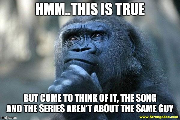 Deep Thoughts | HMM..THIS IS TRUE BUT COME TO THINK OF IT, THE SONG AND THE SERIES AREN'T ABOUT THE SAME GUY | image tagged in deep thoughts | made w/ Imgflip meme maker
