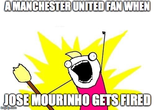 X All The Y Meme | A MANCHESTER UNITED FAN WHEN; JOSE MOURINHO GETS FIRED | image tagged in memes,x all the y | made w/ Imgflip meme maker