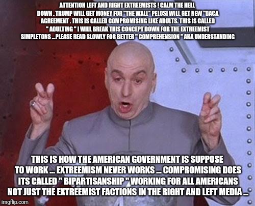 Dr Evil Laser | ATTENTION LEFT AND RIGHT EXTREEMISTS ! CALM THE HELL DOWN . TRUMP WILL GET MONEY FOR "THE WALL" PELOSI WILL GET NEW "DACA AGREEMENT . THIS IS CALLED COMPROMISING LIKE ADULTS. THIS IS CALLED " ADULTING " I WILL BREAK THIS CONCEPT DOWN FOR THE EXTREEMIST SIMPLETONS ...PLEASE READ SLOWLY FOR BETTER " COMPREHENSION " AKA UNDERSTANDING; THIS IS HOW THE AMERICAN GOVERNMENT IS SUPPOSE TO WORK ... EXTREEMISM NEVER WORKS ... COMPROMISING DOES ITS CALLED " BIPARTISANSHIP " WORKING FOR ALL AMERICANS NOT JUST THE EXTREEMIST FACTIONS IN THE RIGHT AND LEFT MEDIA ... | image tagged in memes,dr evil laser,trump,wall,pelosi,thewall | made w/ Imgflip meme maker