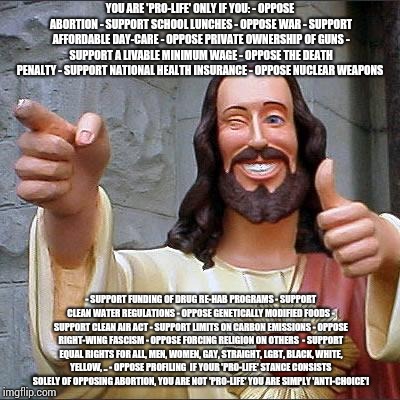 Buddy Christ | YOU ARE 'PRO-LIFE' ONLY IF YOU:
- OPPOSE ABORTION
- SUPPORT SCHOOL LUNCHES
- OPPOSE WAR
- SUPPORT AFFORDABLE DAY-CARE
- OPPOSE PRIVATE OWNERSHIP OF GUNS
- SUPPORT A LIVABLE MINIMUM WAGE
- OPPOSE THE DEATH PENALTY
- SUPPORT NATIONAL HEALTH INSURANCE
- OPPOSE NUCLEAR WEAPONS; - SUPPORT FUNDING OF DRUG RE-HAB PROGRAMS
- SUPPORT CLEAN WATER REGULATIONS
- OPPOSE GENETICALLY MODIFIED FOODS
- SUPPORT CLEAN AIR ACT
- SUPPORT LIMITS ON CARBON EMISSIONS
- OPPOSE RIGHT-WING FASCISM
- OPPOSE FORCING RELIGION ON OTHERS 
- SUPPORT EQUAL RIGHTS FOR ALL, MEN, WOMEN, GAY, STRAIGHT, LGBT, BLACK, WHITE, YELLOW, ..
- OPPOSE PROFILING

IF YOUR 'PRO-LIFE' STANCE CONSISTS SOLELY OF OPPOSING ABORTION, YOU ARE NOT 'PRO-LIFE' YOU ARE SIMPLY 'ANTI-CHOICE'! | image tagged in memes,buddy christ,prolife,trump,gop | made w/ Imgflip meme maker