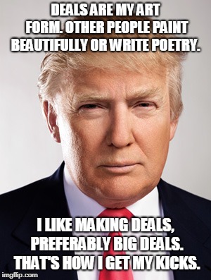 Donald Trump | DEALS ARE MY ART FORM. OTHER PEOPLE PAINT BEAUTIFULLY OR WRITE POETRY. I LIKE MAKING DEALS, PREFERABLY BIG DEALS. THAT'S HOW I GET MY KICKS. | image tagged in donald trump,trump shutdown,failure,the art of the deal,donald trump the clown,donald trump is an idiot | made w/ Imgflip meme maker