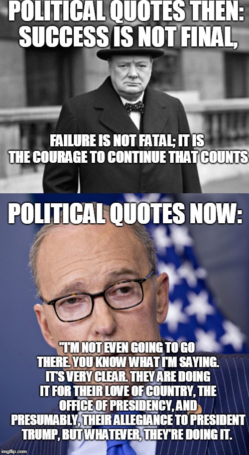 POLITICAL QUOTES THEN:  SUCCESS IS NOT FINAL, FAILURE IS NOT FATAL; IT IS THE COURAGE TO CONTINUE THAT COUNTS; POLITICAL QUOTES NOW:; "I'M NOT EVEN GOING TO GO THERE. YOU KNOW WHAT I'M SAYING. IT'S VERY CLEAR. THEY ARE DOING IT FOR THEIR LOVE OF COUNTRY, THE OFFICE OF PRESIDENCY, AND PRESUMABLY, THEIR ALLEGIANCE TO PRESIDENT TRUMP, BUT WHATEVER, THEY'RE DOING IT. | image tagged in quotes,politics | made w/ Imgflip meme maker