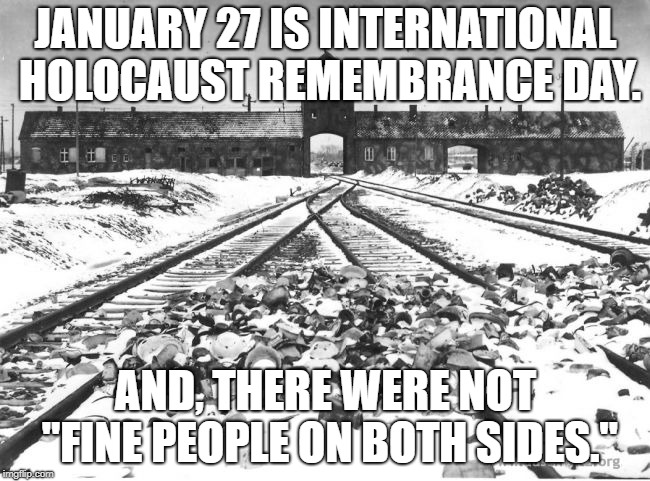 Auschwitz | JANUARY 27 IS INTERNATIONAL HOLOCAUST REMEMBRANCE DAY. AND, THERE WERE NOT "FINE PEOPLE ON BOTH SIDES." | image tagged in auschwitz | made w/ Imgflip meme maker
