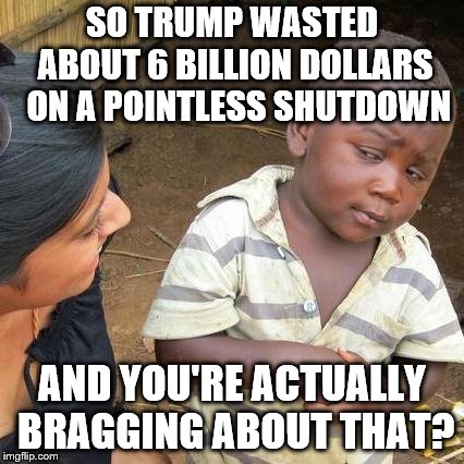 Third World Skeptical Kid Meme | SO TRUMP WASTED ABOUT 6 BILLION DOLLARS  ON A POINTLESS SHUTDOWN AND YOU'RE ACTUALLY BRAGGING ABOUT THAT? | image tagged in memes,third world skeptical kid | made w/ Imgflip meme maker