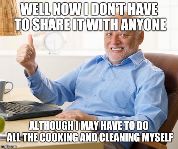 Hide the pain harold | WELL NOW I DON'T HAVE TO SHARE IT WITH ANYONE ALTHOUGH I MAY HAVE TO DO ALL THE COOKING AND CLEANING MYSELF | image tagged in hide the pain harold | made w/ Imgflip meme maker