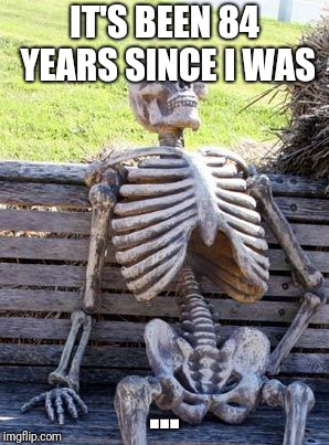 Waiting Skeleton Meme | IT'S BEEN 84 YEARS SINCE I WAS; ... | image tagged in memes,waiting skeleton | made w/ Imgflip meme maker