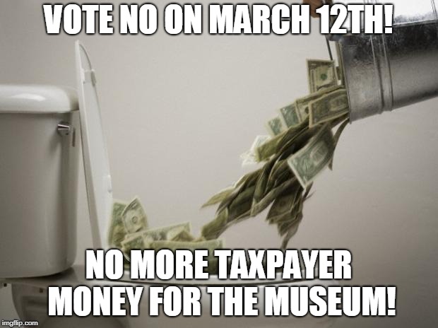 money down toilet |  VOTE NO ON MARCH 12TH! NO MORE TAXPAYER MONEY FOR THE MUSEUM! | image tagged in money down toilet | made w/ Imgflip meme maker