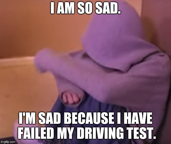 I am so sad. | I AM SO SAD. I'M SAD BECAUSE I HAVE FAILED MY DRIVING TEST. | image tagged in ' | made w/ Imgflip meme maker
