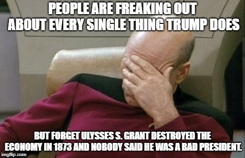 Captain Picard Facepalm | PEOPLE ARE FREAKING OUT ABOUT EVERY SINGLE THING TRUMP DOES; BUT FORGET ULYSSES S. GRANT DESTROYED THE ECONOMY IN 1873 AND NOBODY SAID HE WAS A BAD PRESIDENT. | image tagged in memes,captain picard facepalm | made w/ Imgflip meme maker