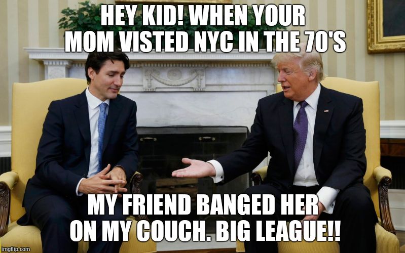 Trudeau Trump | HEY KID! WHEN YOUR MOM VISTED NYC IN THE 70'S MY FRIEND BANGED HER ON MY COUCH. BIG LEAGUE!! | image tagged in trudeau trump | made w/ Imgflip meme maker