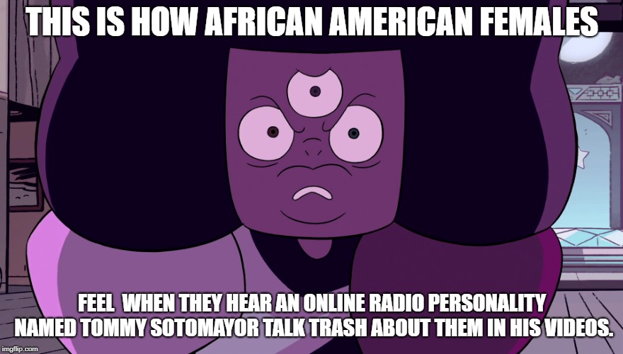 Black women hate hearing Tommy Sotomayor talk trash about them. | THIS IS HOW AFRICAN AMERICAN FEMALES; FEEL  WHEN THEY HEAR AN ONLINE RADIO PERSONALITY NAMED TOMMY SOTOMAYOR TALK TRASH ABOUT THEM IN HIS VIDEOS. | image tagged in angry garnet,tommy sotomayor,angry black woman | made w/ Imgflip meme maker