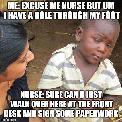 Third World Skeptical Kid Meme | ME: EXCUSE ME NURSE BUT UM I HAVE A HOLE THROUGH MY FOOT; NURSE: SURE CAN U JUST WALK OVER HERE AT THE FRONT DESK AND SIGN SOME PAPERWORK | image tagged in memes,third world skeptical kid | made w/ Imgflip meme maker