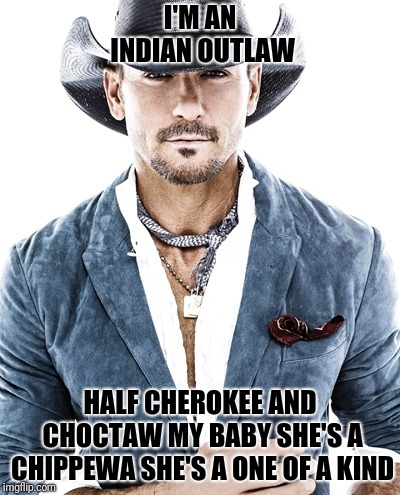 Tim McGraw | I'M AN INDIAN OUTLAW; HALF CHEROKEE AND CHOCTAW
MY BABY SHE'S A CHIPPEWA
SHE'S A ONE OF A KIND | image tagged in tim mcgraw | made w/ Imgflip meme maker