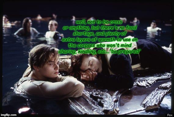 Titanic | well, not to be crass or anything, but there's no food shortage, and plenty of extra layers of warmth to use on the corpses who won't mind sharing, kindling, etc...'be prepared' | image tagged in titanic | made w/ Imgflip meme maker