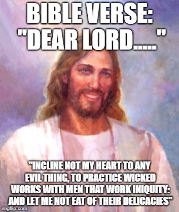 Smiling Jesus Meme | BIBLE VERSE: "DEAR LORD....."; "INCLINE NOT MY HEART TO ANY EVIL THING, TO PRACTICE WICKED WORKS WITH MEN THAT WORK INIQUITY: AND LET ME NOT EAT OF THEIR DELICACIES" | image tagged in memes,smiling jesus | made w/ Imgflip meme maker