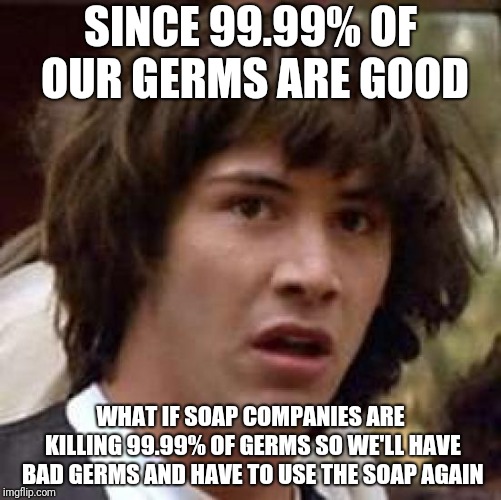 Conspiracy Keanu Meme | SINCE 99.99% OF OUR GERMS ARE GOOD; WHAT IF SOAP COMPANIES ARE KILLING 99.99% OF GERMS SO WE'LL HAVE BAD GERMS AND HAVE TO USE THE SOAP AGAIN | image tagged in memes,conspiracy keanu | made w/ Imgflip meme maker