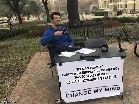 Change My Mind Meme | TRUMP'S PRIMARY PURPOSE IN SEEKING THE PRESIDENCY WAS TO MAKE HIMSELF RICHER AT GOVERNMENT EXPENSE. | image tagged in change my mind | made w/ Imgflip meme maker