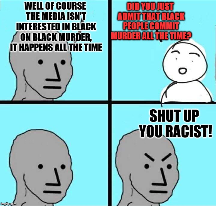 NPC Meme | WELL OF COURSE THE MEDIA ISN'T INTERESTED IN BLACK ON BLACK MURDER, IT HAPPENS ALL THE TIME SHUT UP YOU RACIST! DID YOU JUST ADMIT THAT BLAC | image tagged in npc meme | made w/ Imgflip meme maker