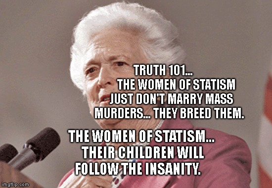 Barbara Bush | TRUTH 101...           THE WOMEN OF STATISM JUST DON'T MARRY MASS MURDERS... THEY BREED THEM. THE WOMEN OF STATISM... THEIR CHILDREN WILL FOLLOW THE INSANITY. | image tagged in barbara bush | made w/ Imgflip meme maker