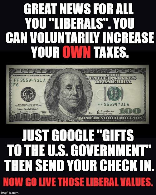 A great way for YOU to pay for the socialist programs YOU want. Let's see how many take this opportunity to help. | GREAT NEWS FOR ALL YOU "LIBERALS". YOU CAN VOLUNTARILY INCREASE YOUR              TAXES. OWN; JUST GOOGLE "GIFTS TO THE U.S. GOVERNMENT" THEN SEND YOUR CHECK IN. NOW GO LIVE THOSE LIBERAL VALUES. | image tagged in black blank | made w/ Imgflip meme maker