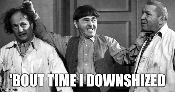 Three Stooges | 'BOUT TIME I DOWNSHIZED | image tagged in three stooges | made w/ Imgflip meme maker