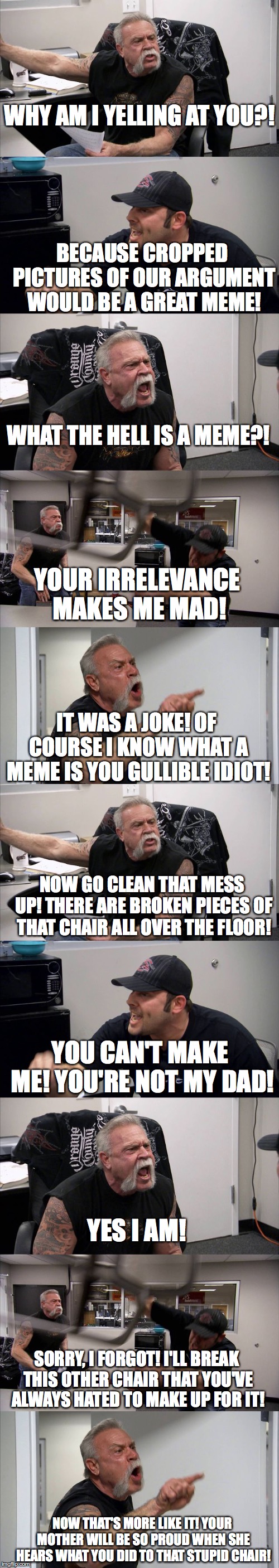 Just your typical everyday reality TV show dramatic moment. | WHY AM I YELLING AT YOU?! BECAUSE CROPPED PICTURES OF OUR ARGUMENT WOULD BE A GREAT MEME! WHAT THE HELL IS A MEME?! YOUR IRRELEVANCE MAKES ME MAD! IT WAS A JOKE! OF COURSE I KNOW WHAT A MEME IS YOU GULLIBLE IDIOT! NOW GO CLEAN THAT MESS UP! THERE ARE BROKEN PIECES OF THAT CHAIR ALL OVER THE FLOOR! YOU CAN'T MAKE ME! YOU'RE NOT MY DAD! YES I AM! SORRY, I FORGOT! I'LL BREAK THIS OTHER CHAIR THAT YOU'VE ALWAYS HATED TO MAKE UP FOR IT! NOW THAT'S MORE LIKE IT! YOUR MOTHER WILL BE SO PROUD WHEN SHE HEARS WHAT YOU DID TO THAT STUPID CHAIR! | image tagged in memes,american chopper argument | made w/ Imgflip meme maker