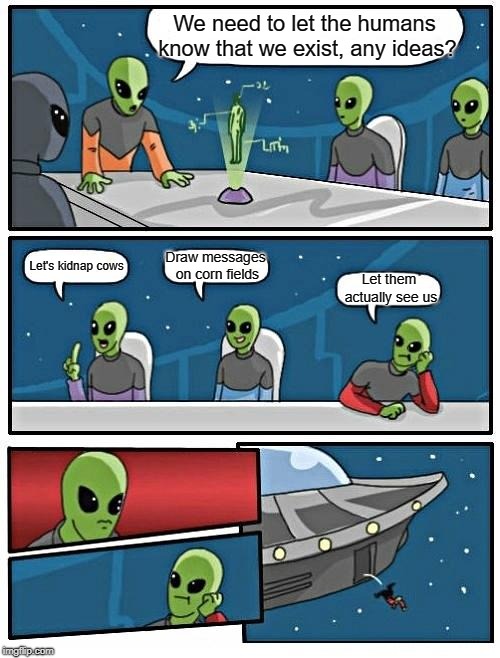 Alien Meeting Suggestion | We need to let the humans know that we exist, any ideas? Draw messages on corn fields; Let's kidnap cows; Let them actually see us | image tagged in memes,alien meeting suggestion | made w/ Imgflip meme maker
