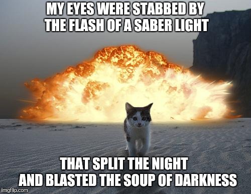 cat explosion | MY EYES WERE STABBED BY THE FLASH OF A SABER LIGHT THAT SPLIT THE NIGHT   
AND BLASTED THE SOUP OF DARKNESS | image tagged in cat explosion | made w/ Imgflip meme maker