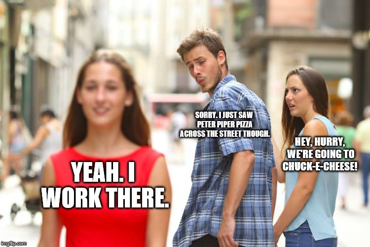 Distracted Boyfriend | SORRY. I JUST SAW PETER PIPER PIZZA ACROSS THE STREET THOUGH. HEY, HURRY, WE'RE GOING TO CHUCK-E-CHEESE! YEAH. I WORK THERE. | image tagged in memes,distracted boyfriend | made w/ Imgflip meme maker