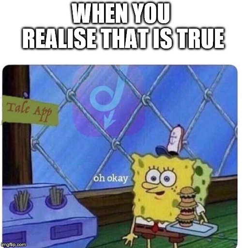 oh okay spongebob | WHEN YOU REALISE THAT IS TRUE | image tagged in oh okay spongebob | made w/ Imgflip meme maker