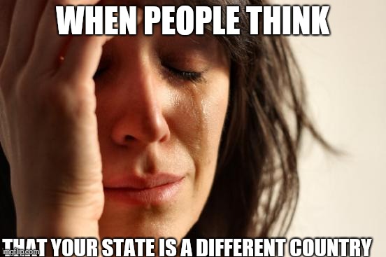 Still can't believe that people think this  | WHEN PEOPLE THINK THAT YOUR STATE IS A DIFFERENT COUNTRY | image tagged in memes,first world problems | made w/ Imgflip meme maker