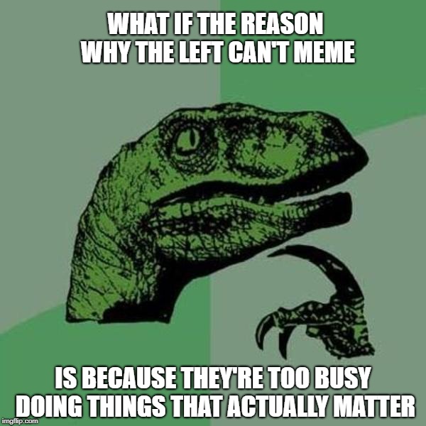 What if... | WHAT IF THE REASON WHY THE LEFT CAN'T MEME; IS BECAUSE THEY'RE TOO BUSY DOING THINGS THAT ACTUALLY MATTER | image tagged in raptor,the left can't meme,what if | made w/ Imgflip meme maker