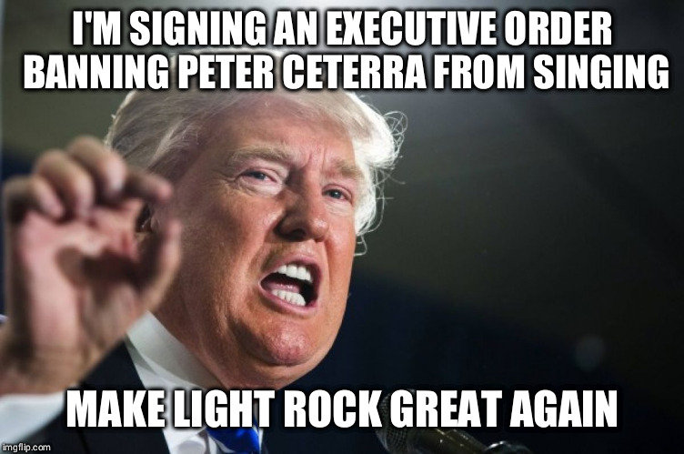 donald trump | I'M SIGNING AN EXECUTIVE ORDER BANNING PETER CETERRA FROM SINGING; MAKE LIGHT ROCK GREAT AGAIN | image tagged in donald trump | made w/ Imgflip meme maker