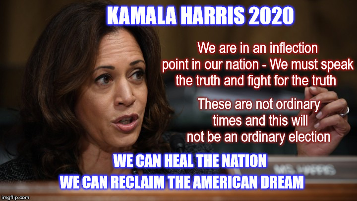 Kamala Harris 2020 | KAMALA HARRIS 2020; We are in an inflection point in our nation - We must speak the truth and fight for the truth; These are not ordinary times and this will not be an ordinary election; WE CAN HEAL THE NATION; WE CAN RECLAIM THE AMERICAN DREAM | image tagged in kamalaharris,donaldtrump,democrat,healthcareforall | made w/ Imgflip meme maker