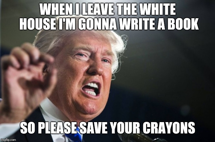 donald trump | WHEN I LEAVE THE WHITE HOUSE I'M GONNA WRITE A BOOK; SO PLEASE SAVE YOUR CRAYONS | image tagged in donald trump | made w/ Imgflip meme maker